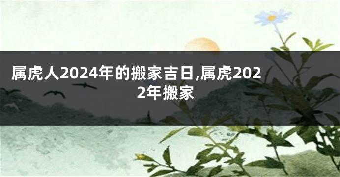 属虎人2024年的搬家吉日,属虎2022年搬家
