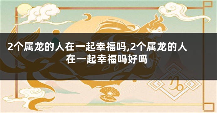 2个属龙的人在一起幸福吗,2个属龙的人在一起幸福吗好吗