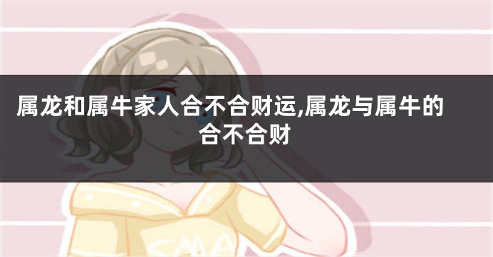 属龙和属牛家人合不合财运,属龙与属牛的合不合财