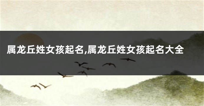 属龙丘姓女孩起名,属龙丘姓女孩起名大全