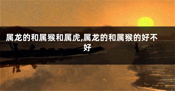 属龙的和属猴和属虎,属龙的和属猴的好不好