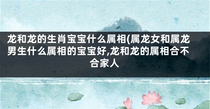 龙和龙的生肖宝宝什么属相(属龙女和属龙男生什么属相的宝宝好,龙和龙的属相合不合家人
