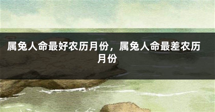 属兔人命最好农历月份，属兔人命最差农历月份