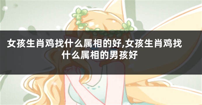 女孩生肖鸡找什么属相的好,女孩生肖鸡找什么属相的男孩好