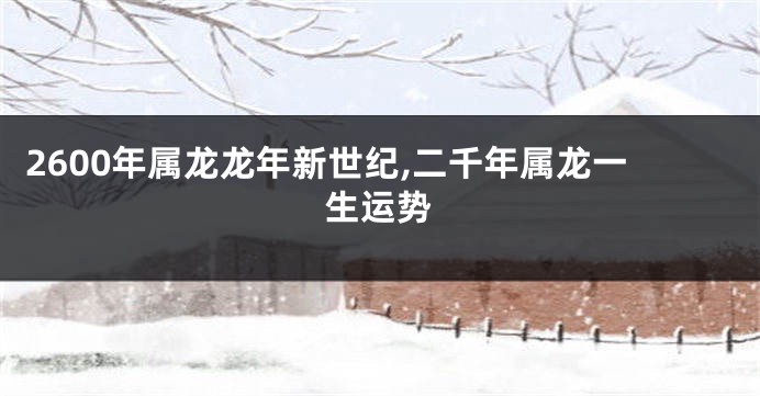 2600年属龙龙年新世纪,二千年属龙一生运势