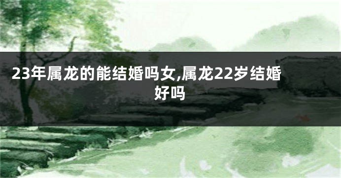 23年属龙的能结婚吗女,属龙22岁结婚好吗