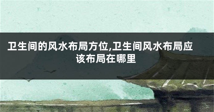 卫生间的风水布局方位,卫生间风水布局应该布局在哪里