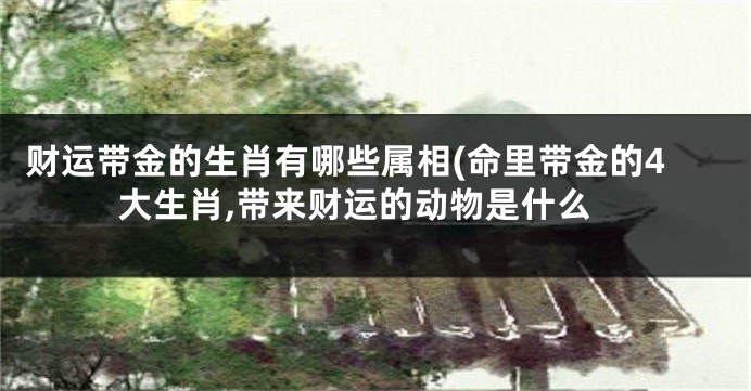 财运带金的生肖有哪些属相(命里带金的4大生肖,带来财运的动物是什么