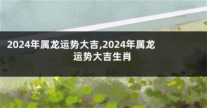 2024年属龙运势大吉,2024年属龙运势大吉生肖
