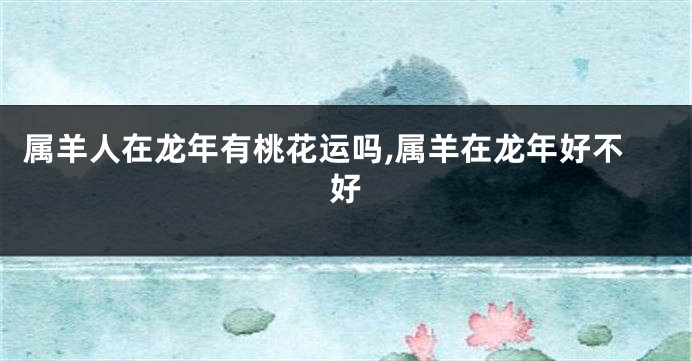 属羊人在龙年有桃花运吗,属羊在龙年好不好
