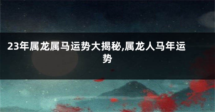 23年属龙属马运势大揭秘,属龙人马年运势