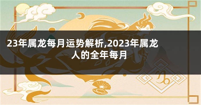 23年属龙每月运势解析,2023年属龙人的全年每月