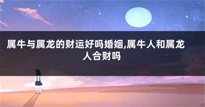 属牛与属龙的财运好吗婚姻,属牛人和属龙人合财吗