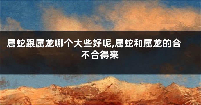 属蛇跟属龙哪个大些好呢,属蛇和属龙的合不合得来
