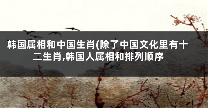 韩国属相和中国生肖(除了中国文化里有十二生肖,韩国人属相和排列顺序