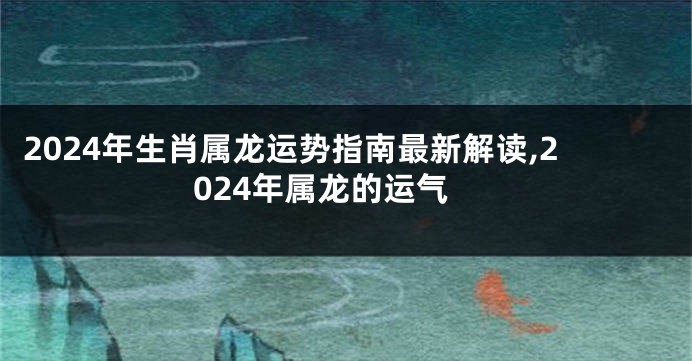 2024年生肖属龙运势指南最新解读,2024年属龙的运气