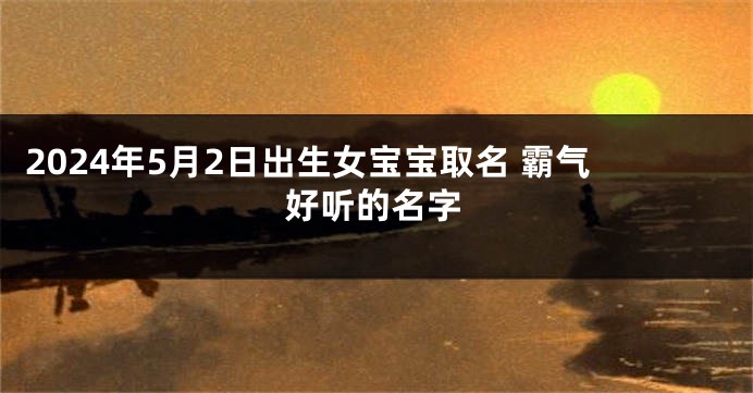 2024年5月2日出生女宝宝取名 霸气好听的名字