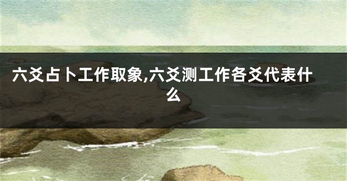 六爻占卜工作取象,六爻测工作各爻代表什么