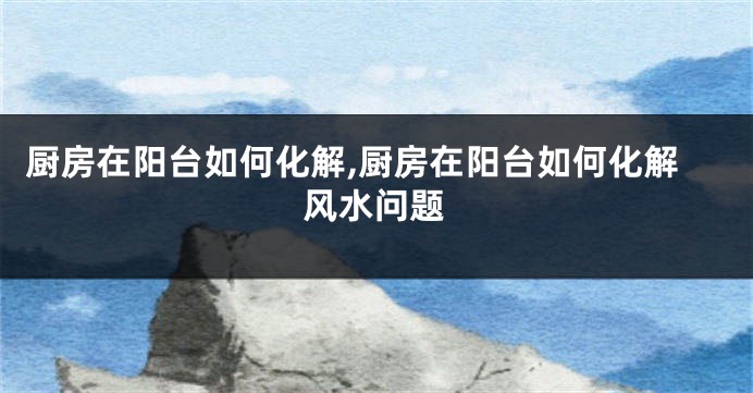 厨房在阳台如何化解,厨房在阳台如何化解风水问题