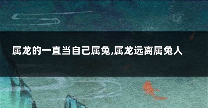 属龙的一直当自己属兔,属龙远离属兔人