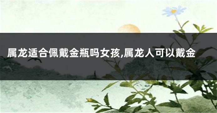 属龙适合佩戴金瓶吗女孩,属龙人可以戴金