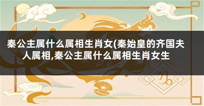 秦公主属什么属相生肖女(秦始皇的齐国夫人属相,秦公主属什么属相生肖女生