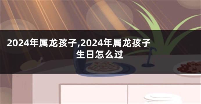 2024年属龙孩子,2024年属龙孩子生日怎么过