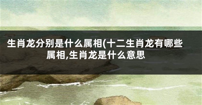 生肖龙分别是什么属相(十二生肖龙有哪些属相,生肖龙是什么意思
