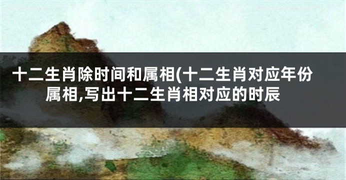 十二生肖除时间和属相(十二生肖对应年份属相,写出十二生肖相对应的时辰