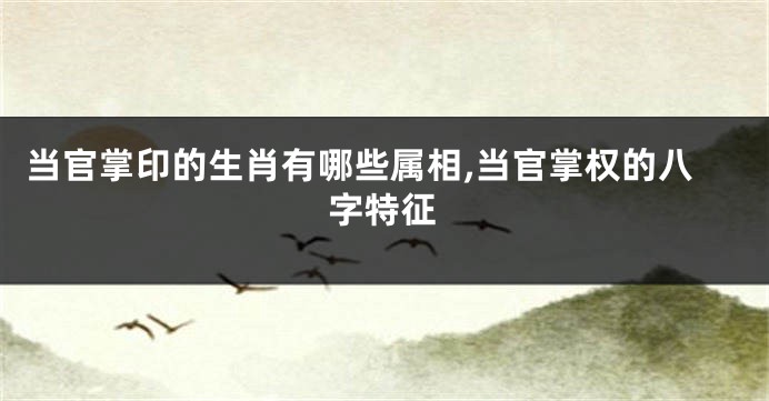当官掌印的生肖有哪些属相,当官掌权的八字特征