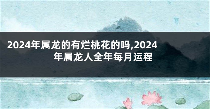 2024年属龙的有烂桃花的吗,2024年属龙人全年每月运程
