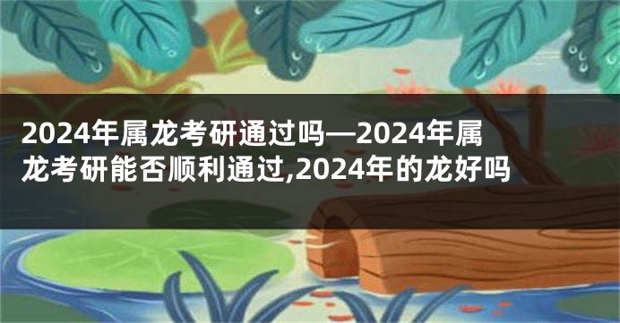 2024年属龙考研通过吗—2024年属龙考研能否顺利通过,2024年的龙好吗