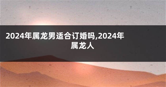 2024年属龙男适合订婚吗,2024年属龙人
