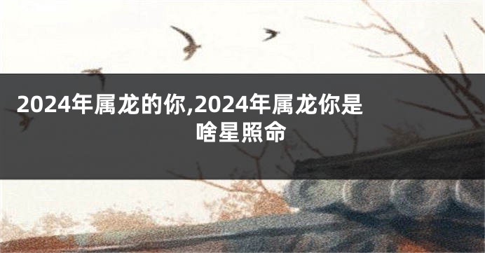 2024年属龙的你,2024年属龙你是啥星照命