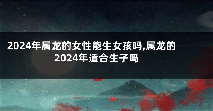 2024年属龙的女性能生女孩吗,属龙的2024年适合生子吗