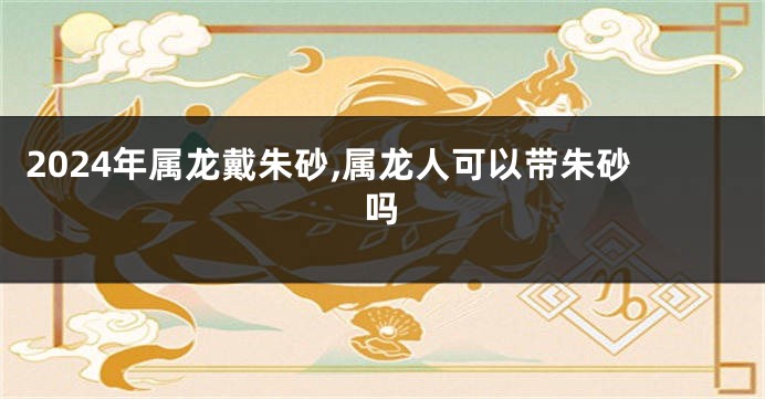2024年属龙戴朱砂,属龙人可以带朱砂吗