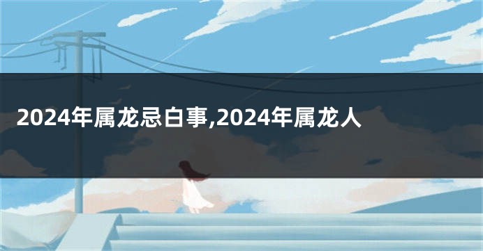 2024年属龙忌白事,2024年属龙人