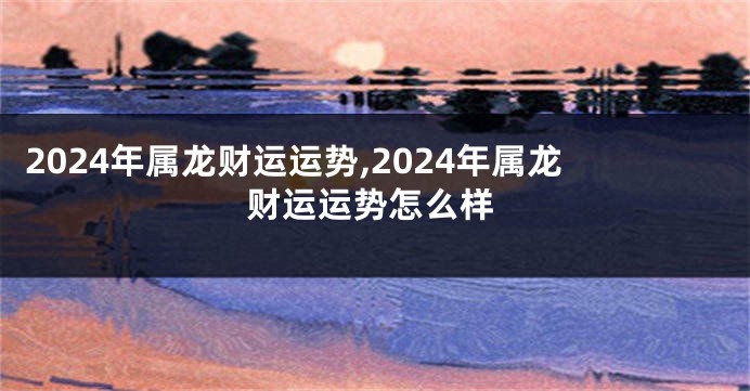 2024年属龙财运运势,2024年属龙财运运势怎么样