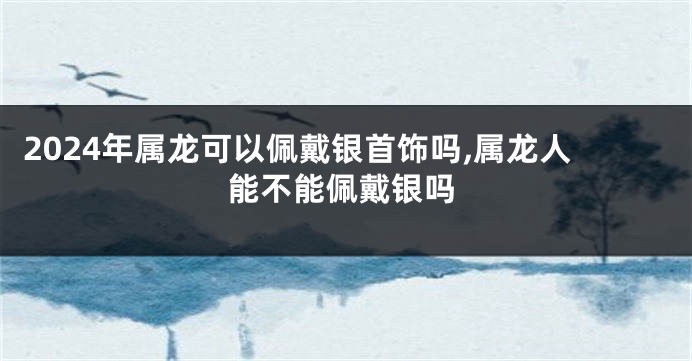 2024年属龙可以佩戴银首饰吗,属龙人能不能佩戴银吗