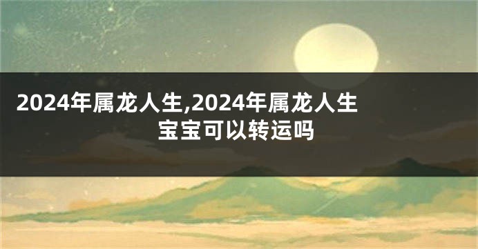 2024年属龙人生,2024年属龙人生宝宝可以转运吗