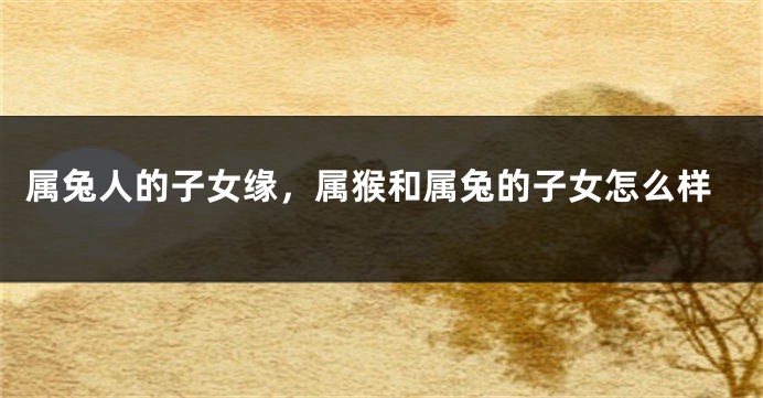 属兔人的子女缘，属猴和属兔的子女怎么样