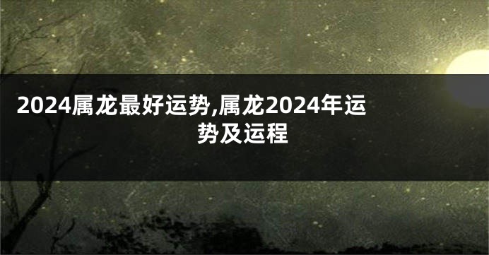 2024属龙最好运势,属龙2024年运势及运程