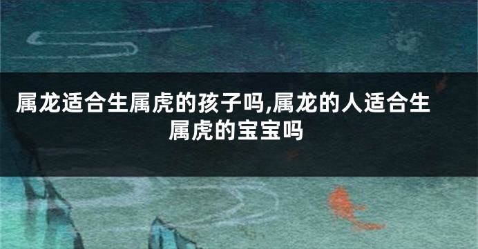属龙适合生属虎的孩子吗,属龙的人适合生属虎的宝宝吗
