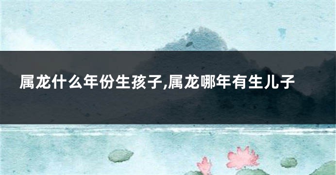 属龙什么年份生孩子,属龙哪年有生儿子