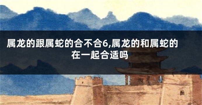属龙的跟属蛇的合不合6,属龙的和属蛇的在一起合适吗