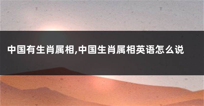 中国有生肖属相,中国生肖属相英语怎么说