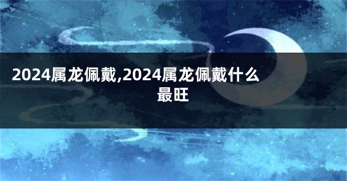 2024属龙佩戴,2024属龙佩戴什么最旺