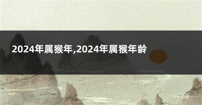2024年属猴年,2024年属猴年龄