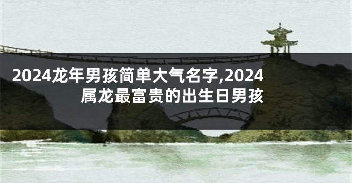 2024龙年男孩简单大气名字,2024属龙最富贵的出生日男孩
