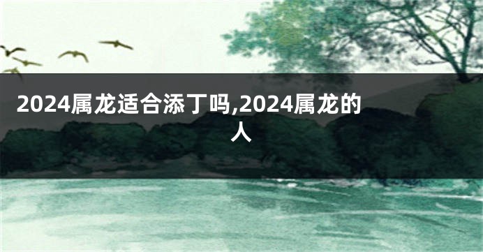 2024属龙适合添丁吗,2024属龙的人